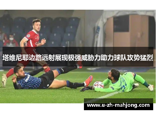 塔维尼耶边路远射展现极强威胁力助力球队攻势猛烈