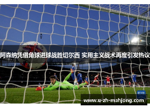 阿森纳凭借角球进球战胜切尔西 实用主义战术再度引发热议