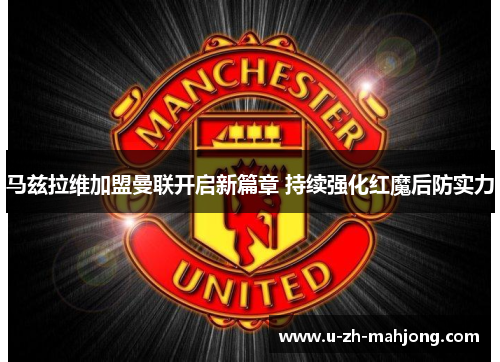 马兹拉维加盟曼联开启新篇章 持续强化红魔后防实力