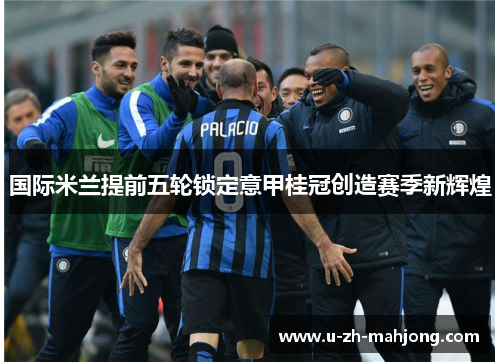国际米兰提前五轮锁定意甲桂冠创造赛季新辉煌