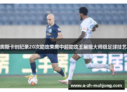 奥斯卡创纪录20次助攻荣膺中超助攻王展现大师级足球技艺