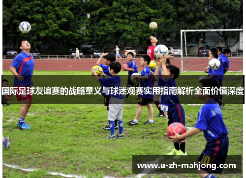 国际足球友谊赛的战略意义与球迷观赛实用指南解析全面价值深度 国际足球友谊赛的战略意义与球迷观赛实用指南解析全面价值深度