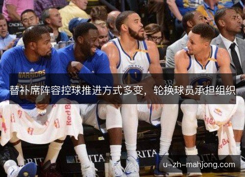 替补席阵容控球推进方式多变,轮换球员承担组织 替补席阵容控球推进方式多变,轮换球员承担组织